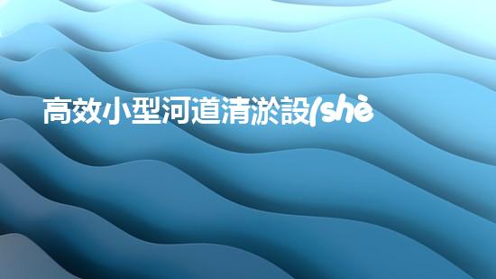 高效小型河道清淤設(shè)備，守護(hù)水環(huán)境清潔